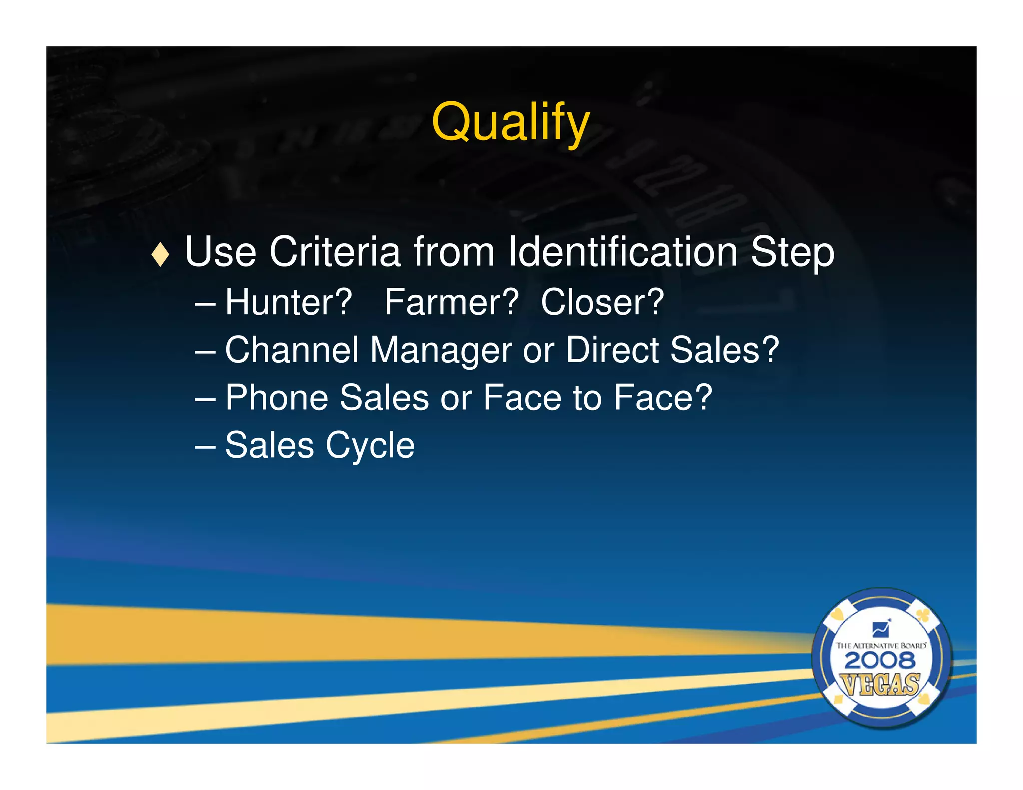 Qualify

Use Criteria from Identification Step
– Hunter? Farmer? Closer?
– Channel Manager or Direct Sales?
– Phone Sales or Face to Face?
– Sales Cycle
 