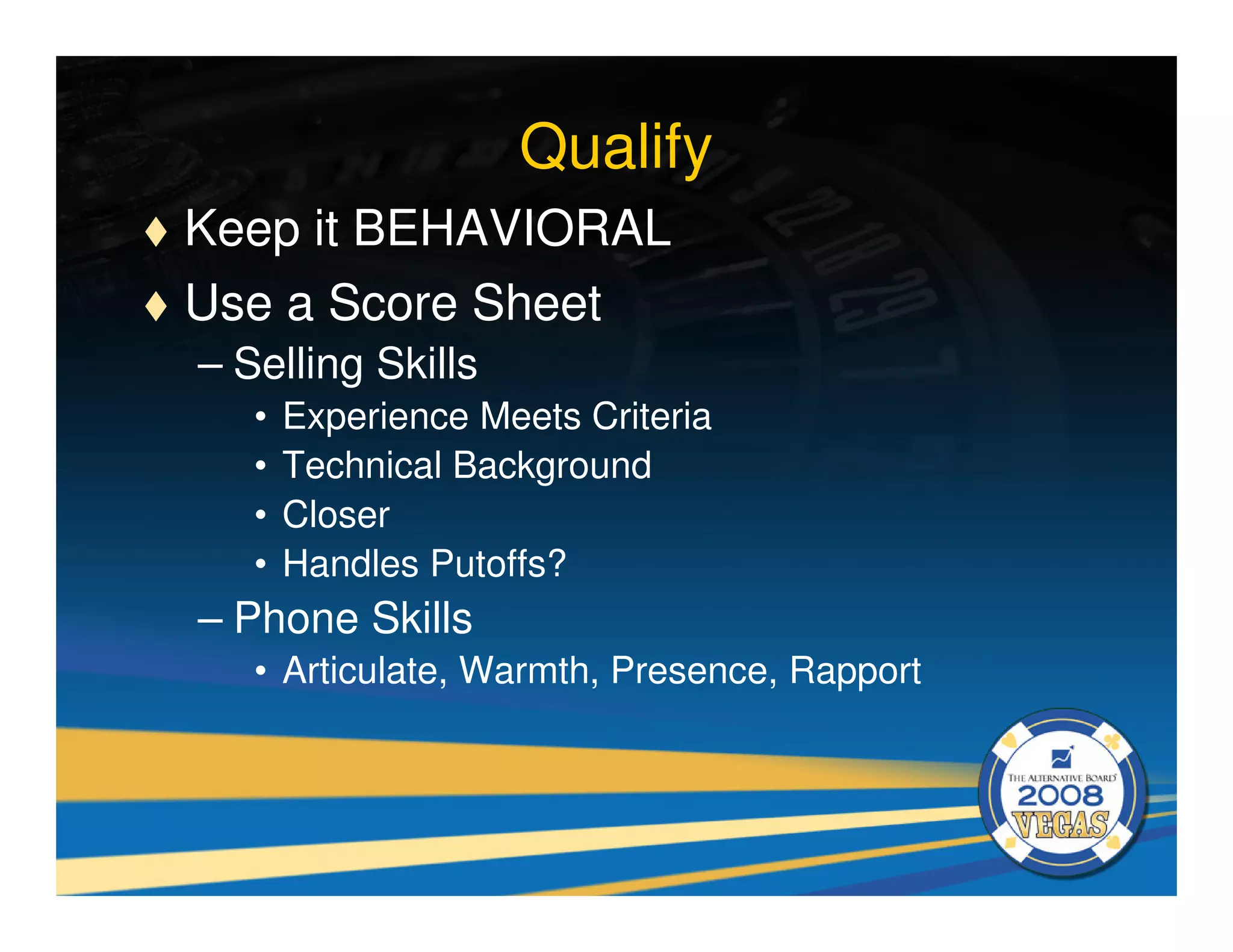 Qualify
Keep it BEHAVIORAL
Use a Score Sheet
– Selling Skills
   •   Experience Meets Criteria
   •   Technical Background
   •   Closer
   •   Handles Putoffs?
– Phone Skills
   • Articulate, Warmth, Presence, Rapport
 