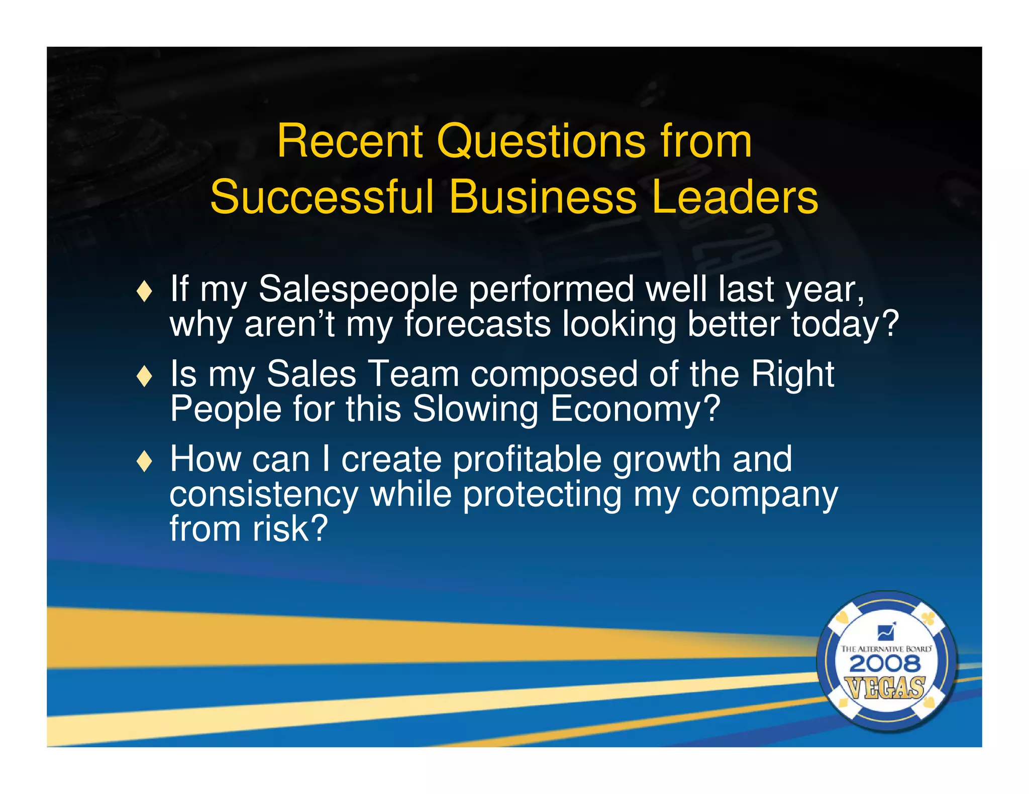 Recent Questions from
  Successful Business Leaders
If my Salespeople performed well last year,
why aren’t my forecasts looking better today?
Is my Sales Team composed of the Right
People for this Slowing Economy?
How can I create profitable growth and
consistency while protecting my company
from risk?
 