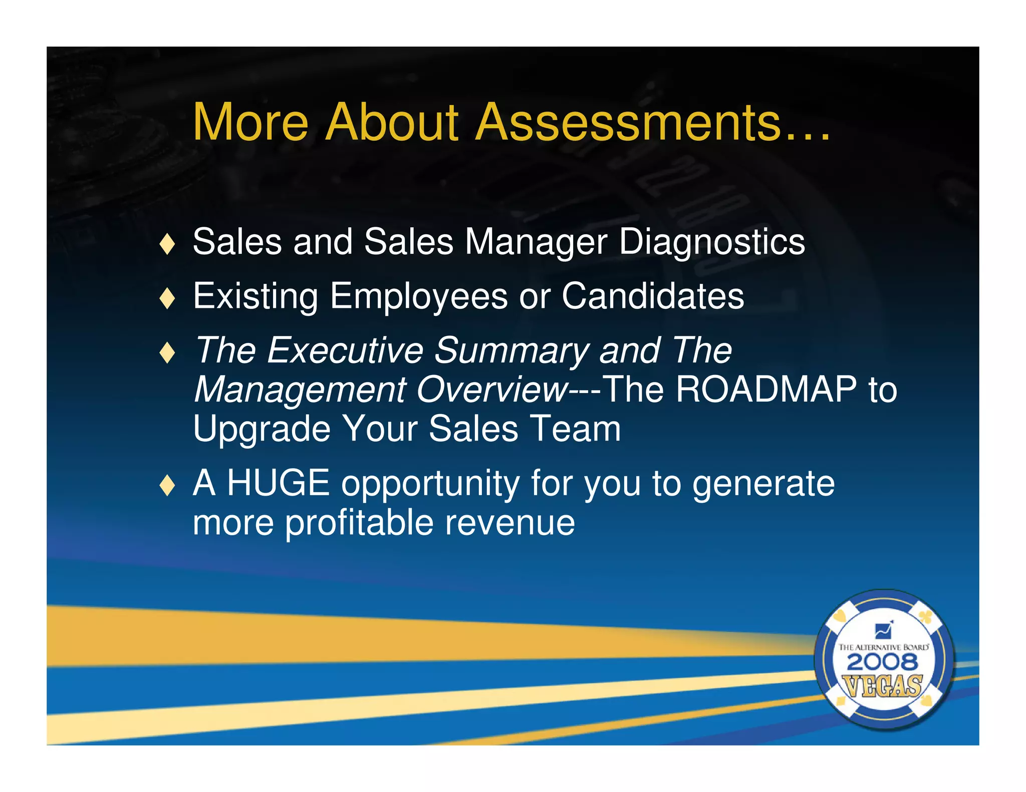 More About Assessments…

Sales and Sales Manager Diagnostics
Existing Employees or Candidates
The Executive Summary and The
Management Overview---The ROADMAP to
Upgrade Your Sales Team
A HUGE opportunity for you to generate
more profitable revenue
 