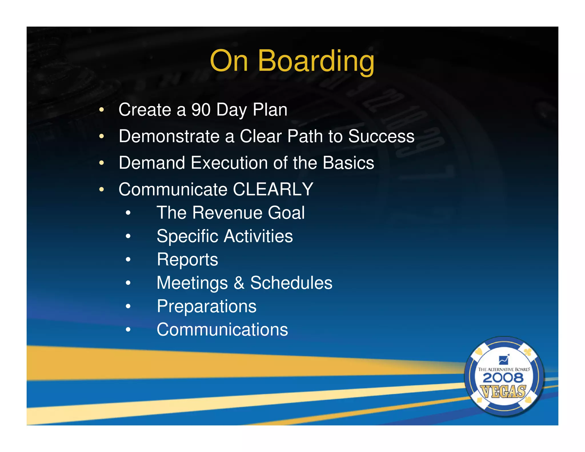 On Boarding
•   Create a 90 Day Plan
•   Demonstrate a Clear Path to Success
•   Demand Execution of the Basics
•   Communicate CLEARLY
     • The Revenue Goal
     • Specific Activities
     • Reports
     • Meetings & Schedules
     • Preparations
     • Communications
 