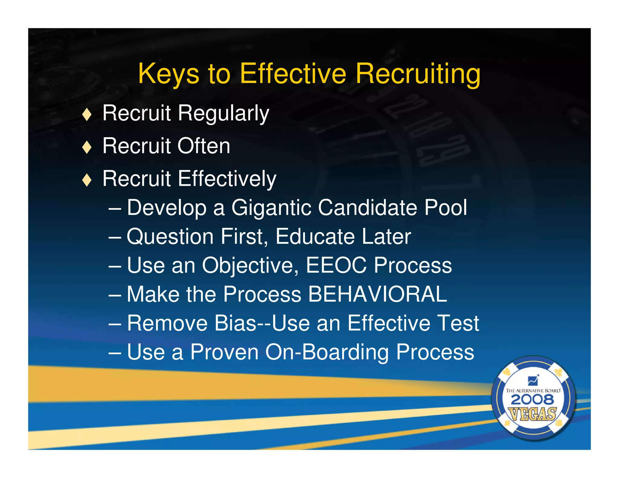 Keys to Effective Recruiting
Recruit Regularly
Recruit Often
Recruit Effectively
– Develop a Gigantic Candidate Pool
– Question First, Educate Later
– Use an Objective, EEOC Process
– Make the Process BEHAVIORAL
– Remove Bias--Use an Effective Test
– Use a Proven On-Boarding Process
 