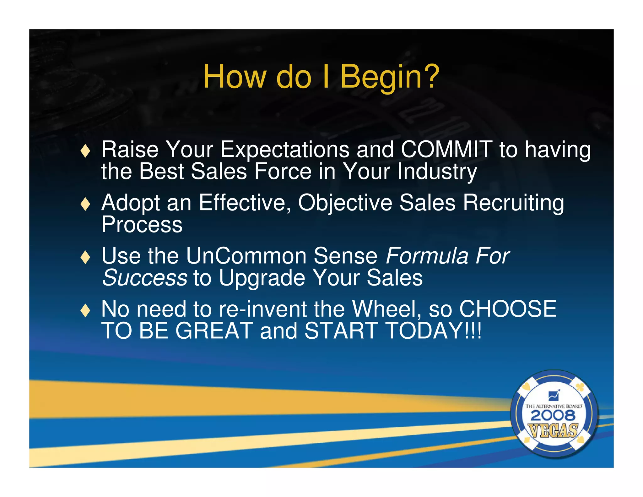 How do I Begin?

Raise Your Expectations and COMMIT to having
the Best Sales Force in Your Industry
Adopt an Effective, Objective Sales Recruiting
Process
Use the UnCommon Sense Formula For
Success to Upgrade Your Sales
No need to re-invent the Wheel, so CHOOSE
TO BE GREAT and START TODAY!!!
 