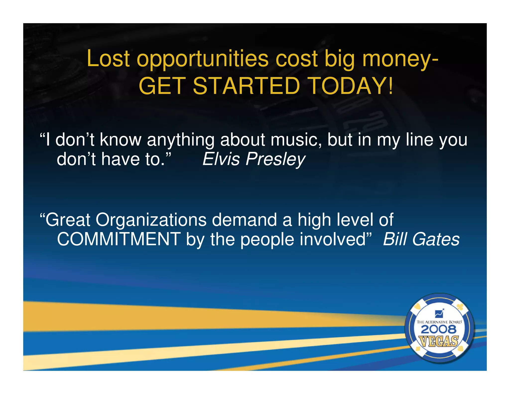 Lost opportunities cost big money-
          GET STARTED TODAY!

“I don’t know anything about music, but in my line you
   don’t have to.”   Elvis Presley


“Great Organizations demand a high level of
  COMMITMENT by the people involved” Bill Gates
 