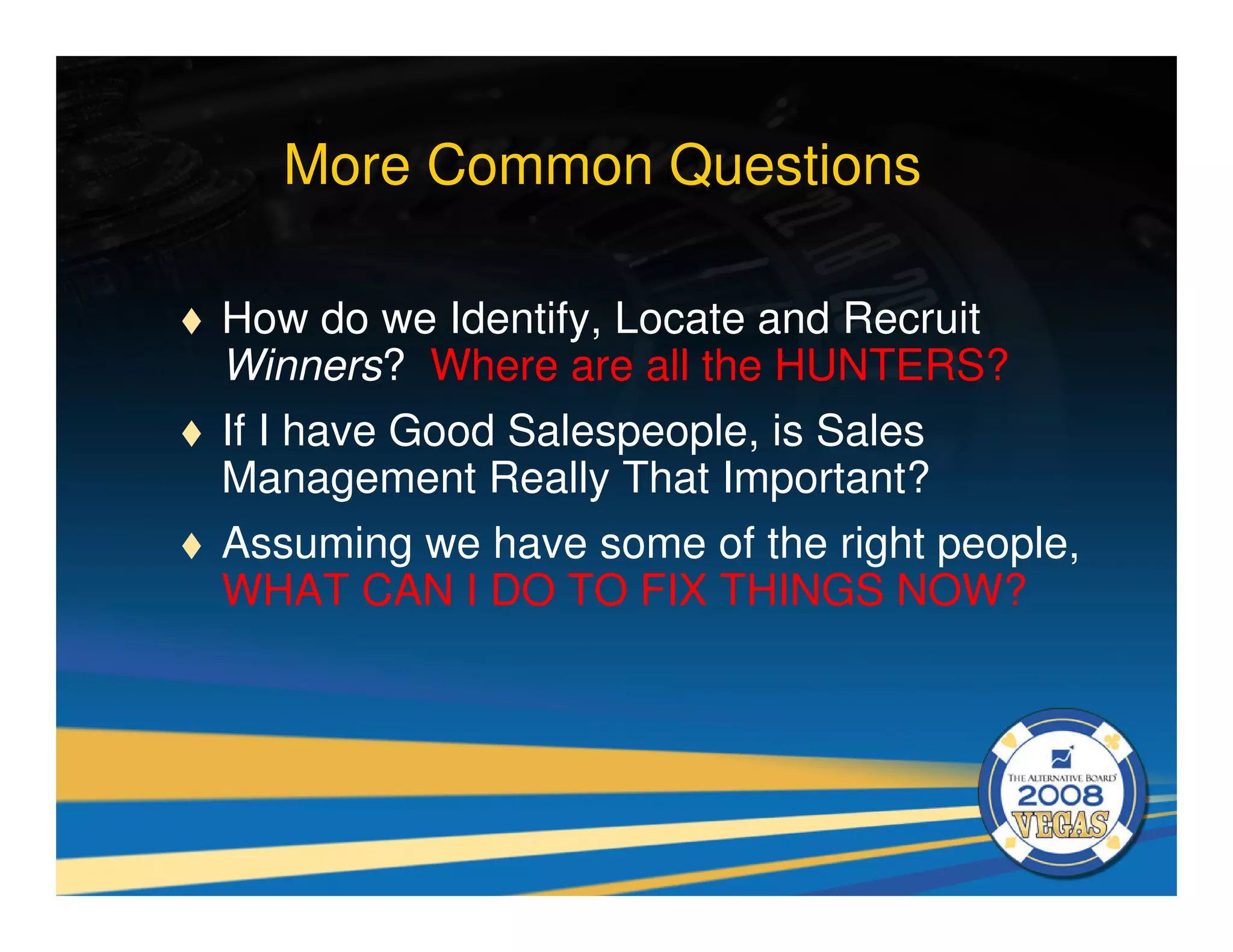 More Common Questions

How do we Identify, Locate and Recruit
Winners? Where are all the HUNTERS?
If I have Good Salespeople, is Sales
Management Really That Important?
Assuming we have some of the right people,
WHAT CAN I DO TO FIX THINGS NOW?
 