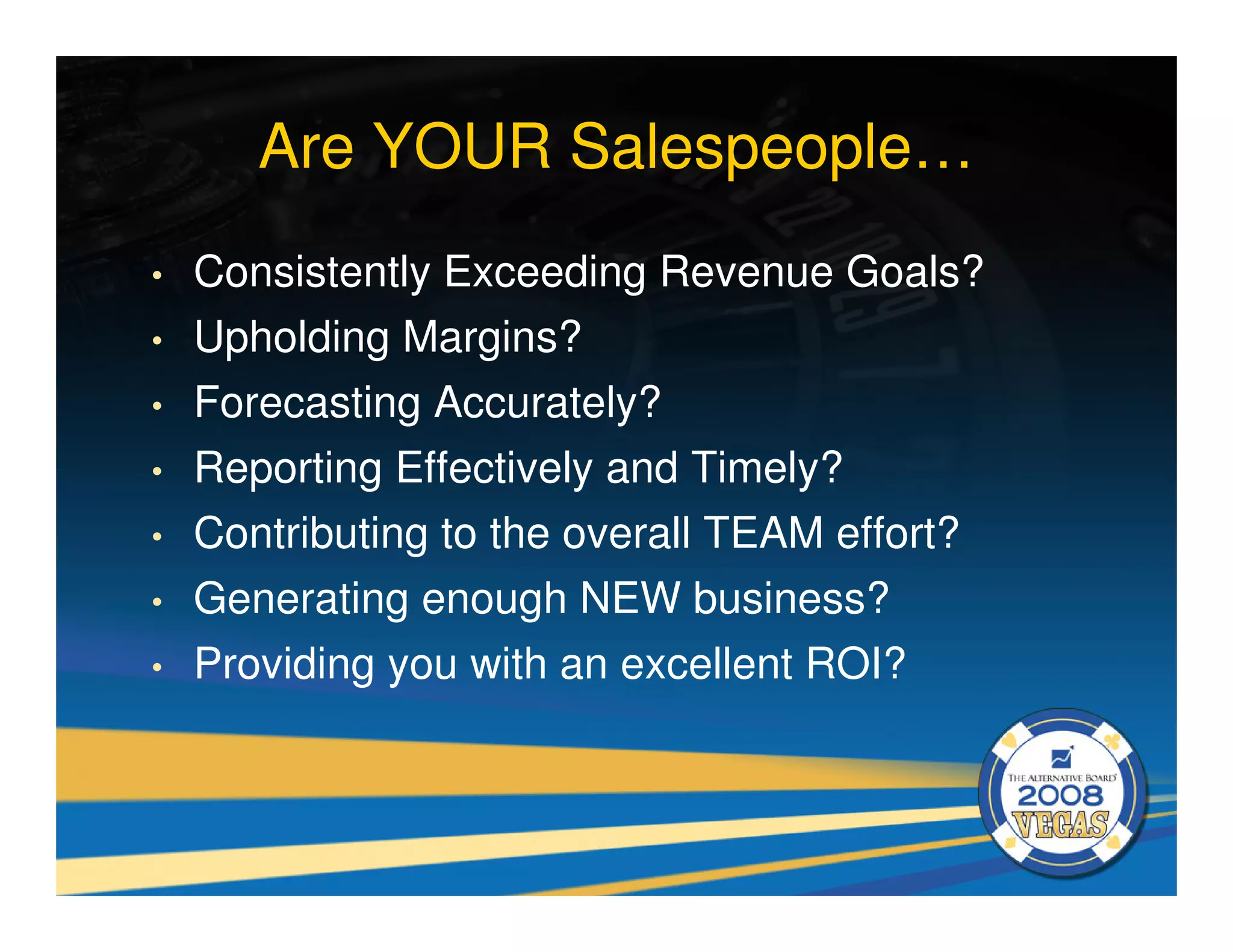 Are YOUR Salespeople…
•   Consistently Exceeding Revenue Goals?
•   Upholding Margins?
•   Forecasting Accurately?
•   Reporting Effectively and Timely?
•   Contributing to the overall TEAM effort?
•   Generating enough NEW business?
•   Providing you with an excellent ROI?
 