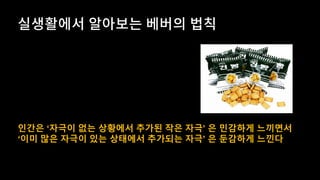 인간은 ‘자극이 없는 상황에서 추가된 작은 자극’ 은 민감하게 느끼면서
‘이미 많은 자극이 있는 상태에서 추가되는 자극’ 은 둔감하게 느낀다
 