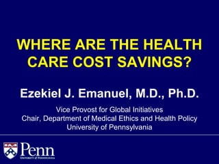 WHERE ARE THE HEALTH
 CARE COST SAVINGS?

Ezekiel J. Emanuel, M.D., Ph.D.
          Vice Provost for Global Initiatives
Chair, Department of Medical Ethics and Health Policy
             University of Pennsylvania
 