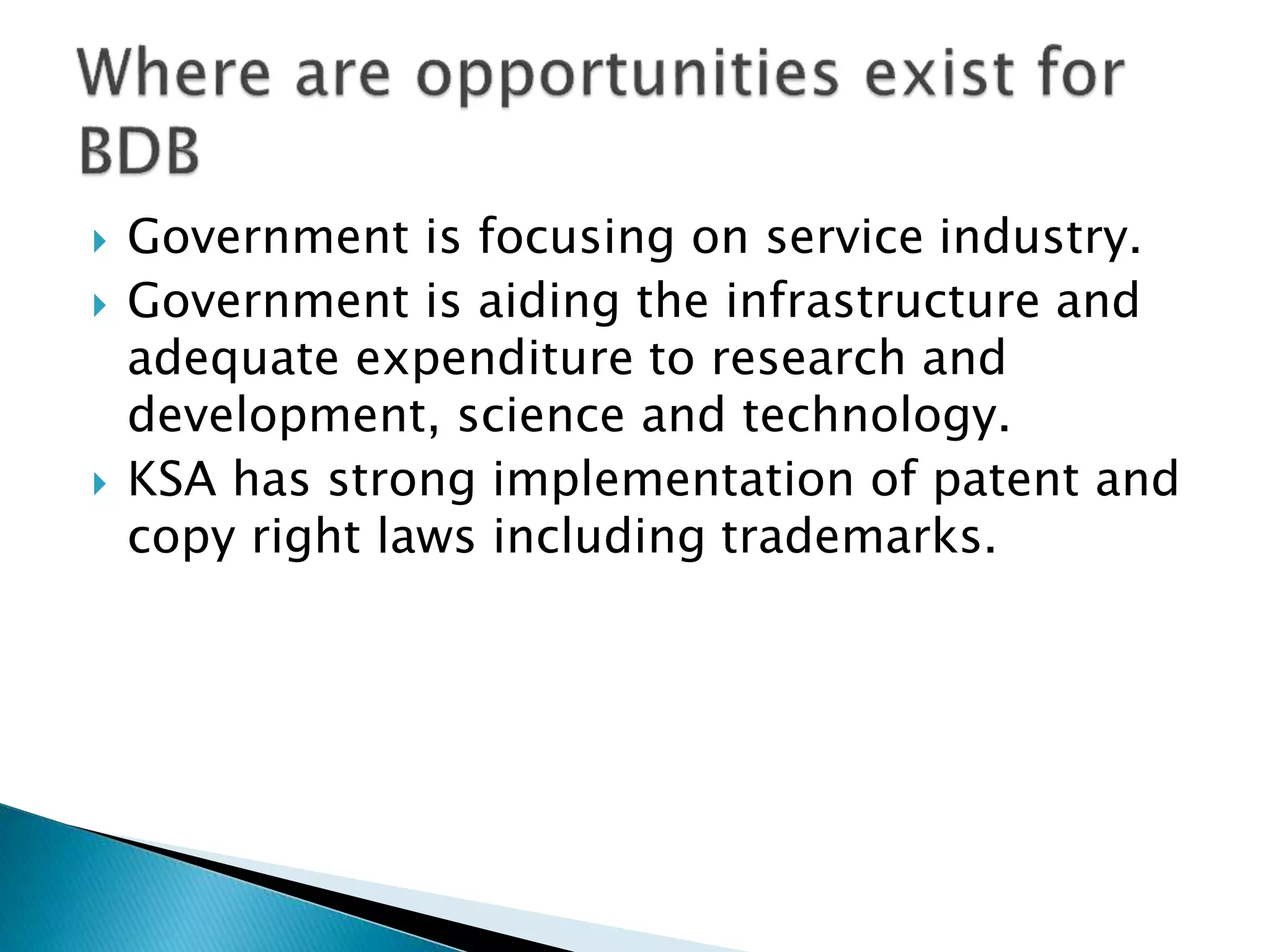  Government is focusing on service industry.
 Government is aiding the infrastructure and
adequate expenditure to research and
development, science and technology.
 KSA has strong implementation of patent and
copy right laws including trademarks.
 