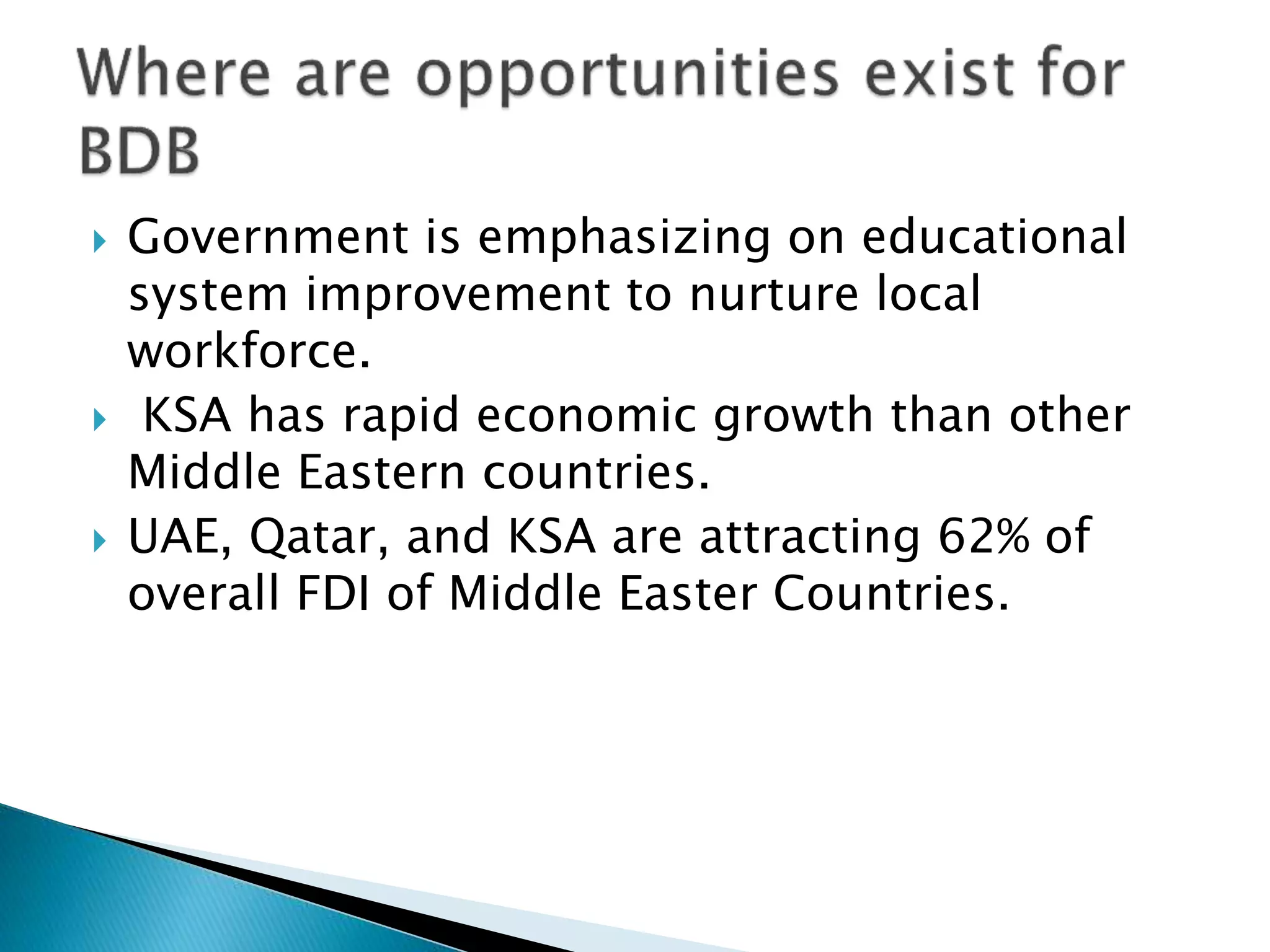  Government is emphasizing on educational
system improvement to nurture local
workforce.
 KSA has rapid economic growth than other
Middle Eastern countries.
 UAE, Qatar, and KSA are attracting 62% of
overall FDI of Middle Easter Countries.
 