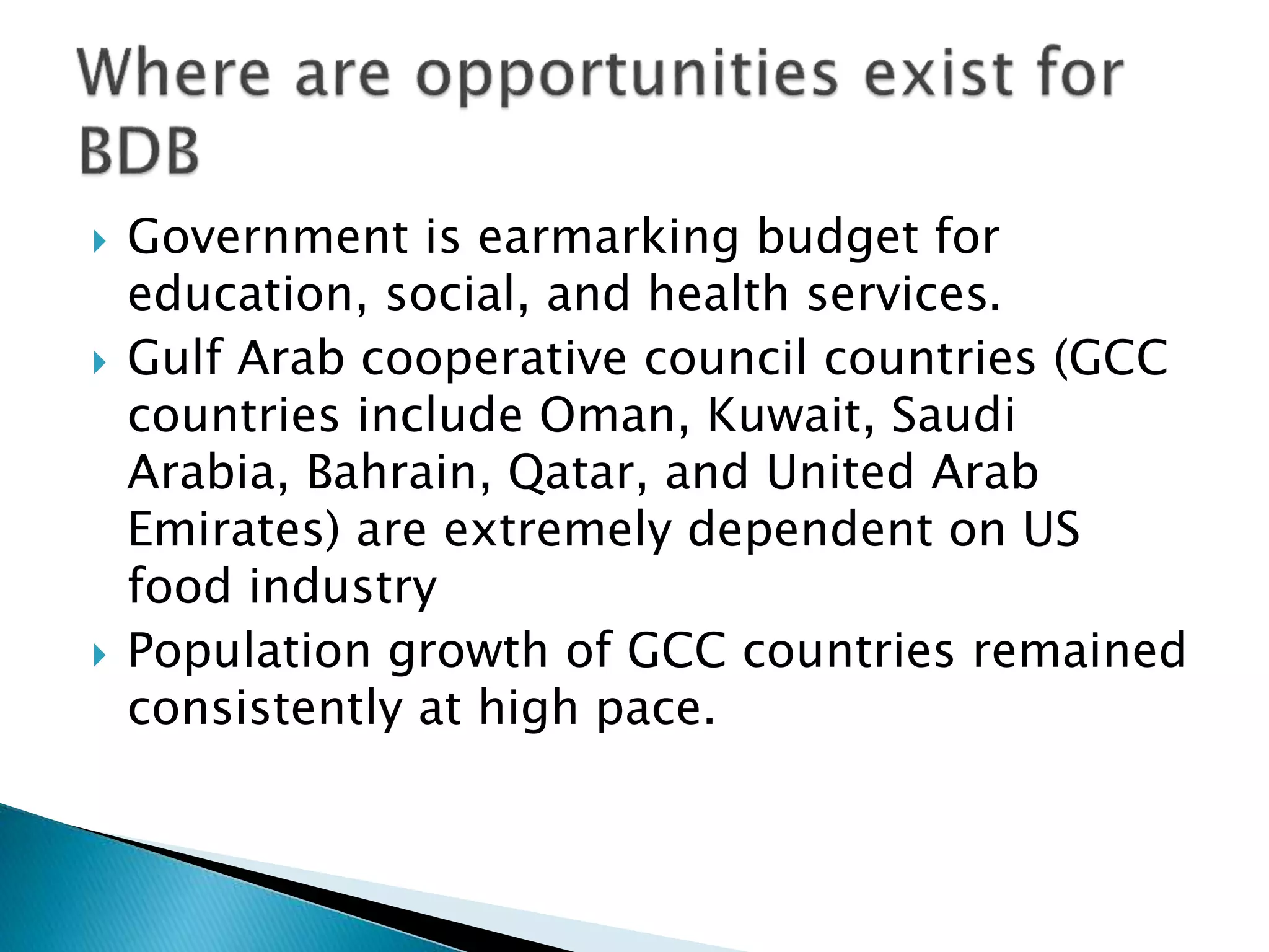  Government is earmarking budget for
education, social, and health services.
 Gulf Arab cooperative council countries (GCC
countries include Oman, Kuwait, Saudi
Arabia, Bahrain, Qatar, and United Arab
Emirates) are extremely dependent on US
food industry
 Population growth of GCC countries remained
consistently at high pace.
 