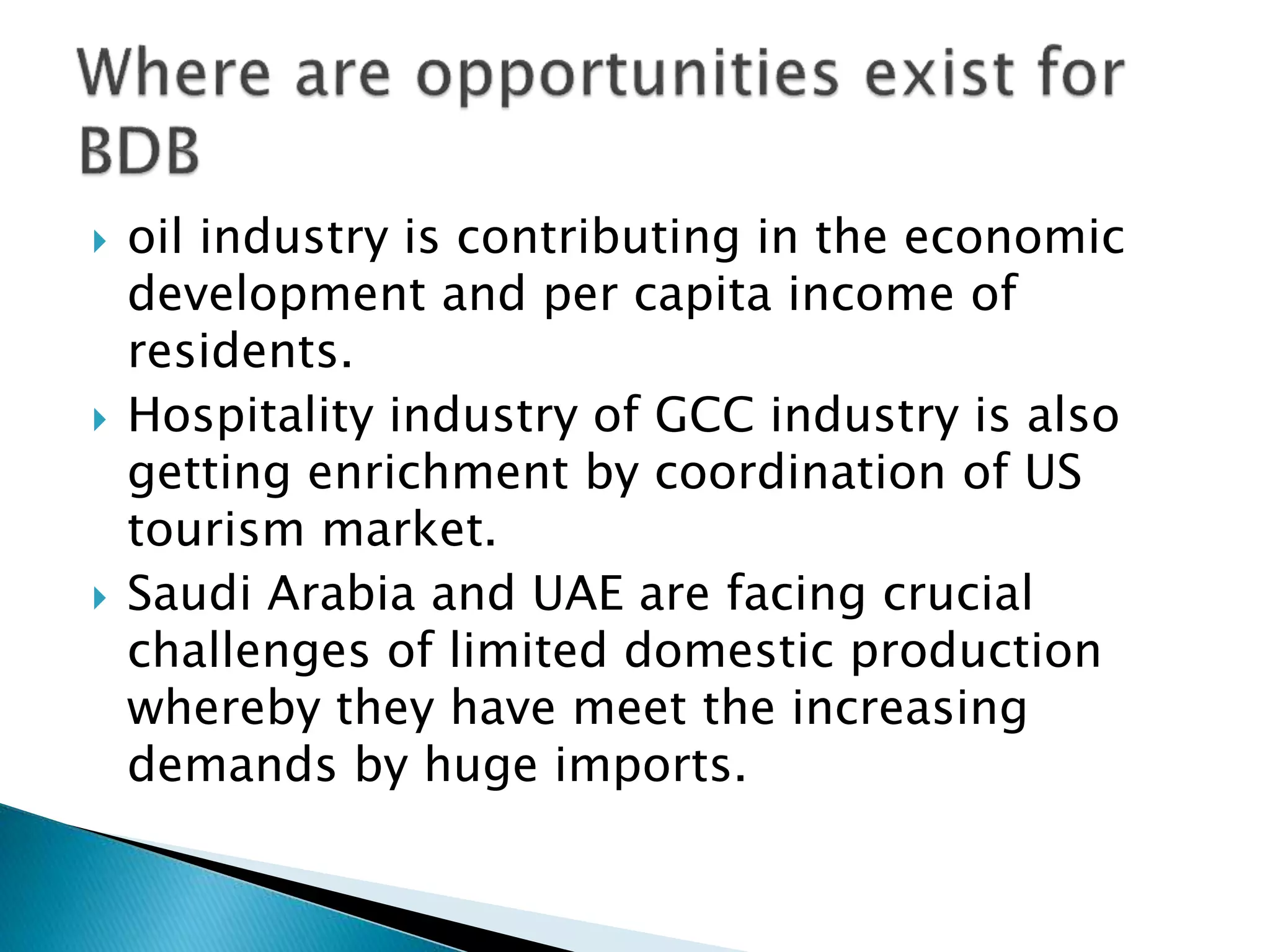  oil industry is contributing in the economic
development and per capita income of
residents.
 Hospitality industry of GCC industry is also
getting enrichment by coordination of US
tourism market.
 Saudi Arabia and UAE are facing crucial
challenges of limited domestic production
whereby they have meet the increasing
demands by huge imports.
 