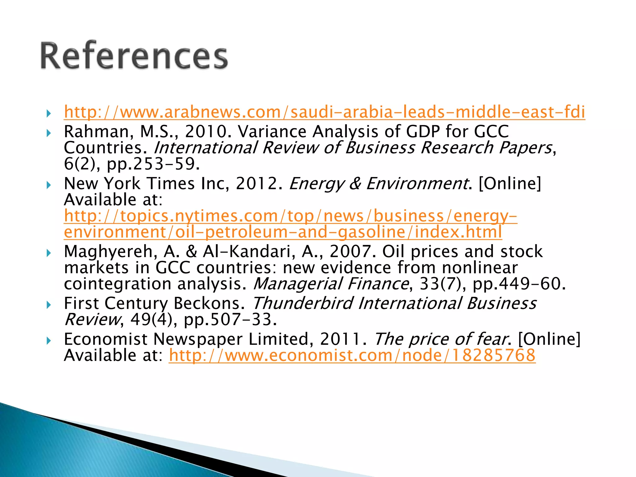  http://www.arabnews.com/saudi-arabia-leads-middle-east-fdi
 Rahman, M.S., 2010. Variance Analysis of GDP for GCC
Countries. International Review of Business Research Papers,
6(2), pp.253-59.
 New York Times Inc, 2012. Energy & Environment. [Online]
Available at:
http://topics.nytimes.com/top/news/business/energy-
environment/oil-petroleum-and-gasoline/index.html
 Maghyereh, A. & Al-Kandari, A., 2007. Oil prices and stock
markets in GCC countries: new evidence from nonlinear
cointegration analysis. Managerial Finance, 33(7), pp.449-60.
 First Century Beckons. Thunderbird International Business
Review, 49(4), pp.507-33.
 Economist Newspaper Limited, 2011. The price of fear. [Online]
Available at: http://www.economist.com/node/18285768
 