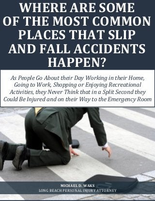 Where Are Some of the Most Common Places that Slip and Fall Accidents Happen? www.michaelwaks.com
1
WHERE ARE SOME
OF THE MOST COMMON
PLACES THAT SLIP
AND FALL ACCIDENTS
HAPPEN?
As People Go About their Day Working in their Home,
Going to Work, Shopping or Enjoying Recreational
Activities, they Never Think that in a Split Second they
Could Be Injured and on their Way to the Emergency Room
MICHAEL D. WAKS
LONG BEACH PERSONAL INJURY ATTORNEY
 