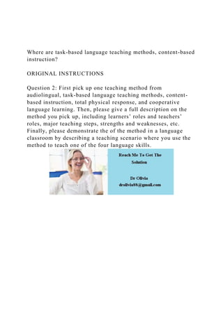 Where are task-based language teaching methods, content-based
instruction?
ORIGINAL INSTRUCTIONS
Question 2: First pick up one teaching method from
audiolingual, task-based language teaching methods, content-
based instruction, total physical response, and cooperative
language learning. Then, please give a full description on the
method you pick up, including learners’ roles and teachers’
roles, major teaching steps, strengths and weaknesses, etc.
Finally, please demonstrate the of the method in a language
classroom by describing a teaching scenario where you use the
method to teach one of the four language skills.
 