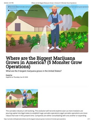 6/23/22, 9:37 PM Where are the Biggest Marijuana Grows in America? (5 Monster Grow Operations)
https://cannabis.net/blog/locations/where-are-the-biggest-marijuana-grows-in-america-5-monster-grow-operations 2/11
Where are the Biggest Marijuana
Grows in America? (5 Monster Grow
Operations)
What are the 5 largest marijuana grows in the United States?
Posted by:

HighChi on Thursday Jun 23, 2022
The cannabis industry is still evolving. This evolution will not end anytime soon as more investors are
pouring capital into legal states to establish huge cannabis operations.Legal cannabis operations are more
robust than ever in this present time. Companies are either consolidating with one another or expanding
 Edit Article (https://cannabis.net/mycannabis/c-blog-entry/update/where-are-the-biggest-marijuana-grows-in-america-5-monster-grow-operations)
 Article List (https://cannabis.net/mycannabis/c-blog)
 