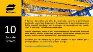 Suporte
Técnico
10
A Safemov disponibiliza uma série de treinamentos exclusivos e personalizados,
direcionados a capacitação de operadores de equipamentos de içamento empregados no
âmbito industrial, contribuindo com as empresas na manutenção dos mais elevados
níveis de segurança e confiabilidade das operações.
Estamos totalmente à disposição para dirimirmos eventuais dúvidas sobre o conteúdo
deste material, portanto, se necessitar de maiores esclarecimentos técnicos sobre os 8
grupos e seus 55 itens aqui abordados, basta manter contato conosco.
Esperamos que este material seja de grande utilidade nas ações voltadas para a
prevenção de riscos nas operações de içamento de cargas.
www.safemov.wixsite.com/consultoria
 