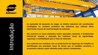 Introdução
As operações de içamento de cargas no âmbito industrial são consideradas
estratégicas no contexto produtivo das indústrias que utilizam deste
importante recurso de movimentação de materiais.
São inumeros os riscos existentes nestas operações, portanto, é fundamental
eliminá-los visando a obtenção dos melhores níveis de regularidade,
segurança e confiabilidade para o fluxo de materiais.
Este material visa contribuir com os profissionais de Segurança do Trabalho na
identificação dos principais riscos de forma que as medidas corretivas e
preventivas cabíveis sejam adotadas pelos setores competentes.
 
