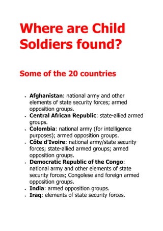 Where are Child
Soldiers found?
Some of the 20 countries
 Afghanistan: national army and other
elements of state security forces; armed
opposition groups.
 Central African Republic: state-allied armed
groups.
 Colombia: national army (for intelligence
purposes); armed opposition groups.
 Côte d’Ivoire: national army/state security
forces; state-allied armed groups; armed
opposition groups.
 Democratic Republic of the Congo:
national army and other elements of state
security forces; Congolese and foreign armed
opposition groups.
 India: armed opposition groups.
 Iraq: elements of state security forces.
 
