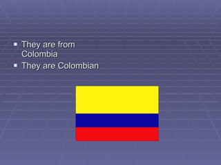 They are from Colombia  They are Colombian 