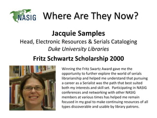 Where Are They Now?
Jacquie Samples
Head, Electronic Resources & Serials Cataloging
Duke University Libraries
Fritz Schwartz Scholarship 2000
Winning the Fritz Swartz Award gave me the
opportunity to further explore the world of serials
librarianship and helped me understand that pursuing
a career as a Serialist was the path that best suited
both my interests and skill set. Participating in NASIG
conferences and networking with other NASIG
members at various times has helped me remain
focused in my goal to make continuing resources of all
types discoverable and usable by library patrons.
 