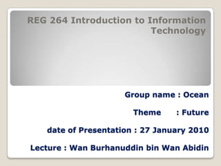 REG 264 Introduction to Information Technology Group name : OceanTheme      : Futuredate of Presentation : 27 January 2010Lecture : Wan Burhanuddin bin Wan Abidin 