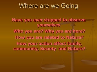 Where are we Going Have you ever stopped to observe  yourselves  Who you are? Why you are here? How you are related to Nature? How your action affect family, community, Society  and Nature? 