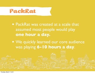PackRat

                    • PackRat was created at a scale that
                           assumed most people would play
                           one hour a day.
                    • We quickly learned our core audience
                           was playing 6-10 hours a day.




Thursday, March 17, 2011
 
