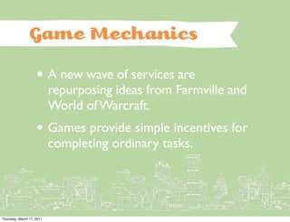 Game Mechanics

                    • A new wave of services are
                           repurposing ideas from Farmville and
                           World of Warcraft.
                    • Games provide simple incentives for
                           completing ordinary tasks.




Thursday, March 17, 2011
 
