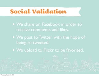 Social Validation
                    • We share on Facebook in order to
                           receive comments and likes.
                    • We post to Twitter with the hope of
                           being re-tweeted.
                    • We upload to Flickr to be favorited.


Thursday, March 17, 2011
 