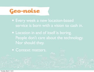 Geo-noise
                    • Every week a new location-based
                           service is born with a vision to cash in.
                    • Location in and of itself is boring.
                           People don’t care about the technology.
                           Nor should they.
                    • Context matters.


Thursday, March 17, 2011
 