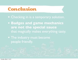 Conclusion
                • Checking in is a temporary solution.
                • Badges and game mechanics
                       are not the special sauce
                       that magically makes everything tasty.
                • The industry must become
                       people friendly.



Thursday, March 17, 2011
 