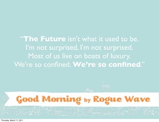 “The Future isn't what it used to be.
                 I'm not surprised, I'm not surprised.
                  Most of us live on boats of luxury.
              We're so conﬁned. We’re so conﬁned.”



                G          d Morning by Rogue Wave
Thursday, March 17, 2011
 