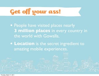Get oﬀ your a !

                • People have visited places nearly
                       3 million places in every country in
                       the world with Gowalla.
                • Location is the secret ingredient to
                       amazing mobile experiences.




Thursday, March 17, 2011
 