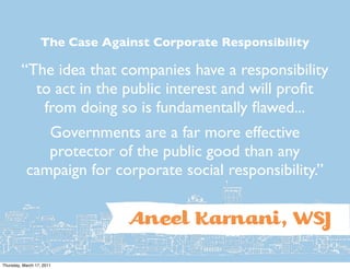 The Case Against Corporate Responsibility

         “The idea that companies have a responsibility
           to act in the public interest and will proﬁt
            from doing so is fundamentally ﬂawed...
              Governments are a far more effective
              protector of the public good than any
           campaign for corporate social responsibility.”


                               Anîl Karnani, WSJ
Thursday, March 17, 2011
 