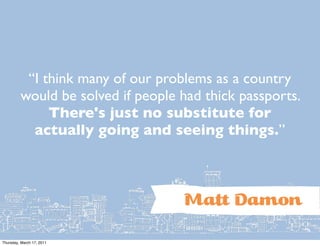 “I think many of our problems as a country
         would be solved if people had thick passports.
              There's just no substitute for
           actually going and seeing things.”



                                   Ma Damon
Thursday, March 17, 2011
 
