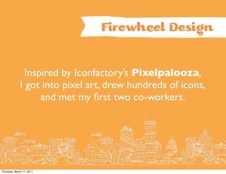 Firewhîl Design


                Inspired by Iconfactory’s Pixelpalooza,
              I got into pixel art, drew hundreds of icons,
                    and met my ﬁrst two co-workers.




Thursday, March 17, 2011
 