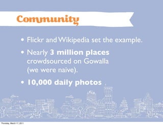 Co               uni
                    • Flickr and Wikipedia set the example.
                    • Nearly 3 million places
                           crowdsourced on Gowalla
                           (we were naive).
                    • 10,000 daily photos


Thursday, March 17, 2011
 