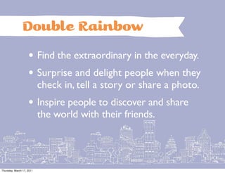 Double Rainbow
                    • Find the extraordinary in the everyday.
                    • Surprise and delight people when they
                           check in, tell a story or share a photo.
                    • Inspire people to discover and share
                           the world with their friends.




Thursday, March 17, 2011
 