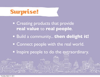 Surprise!
                    • Creating products that provide
                           real value to real people.
                    • Build a community... then delight it!
                    • Connect people with the real world.
                    • Inspire people to do the extraordinary.


Thursday, March 17, 2011
 