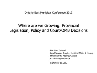 Ontario East Municipal Conference 2012



     Where are we Growing: Provincial
Legislation, Policy and Court/OMB Decisions



                            Ken Hare, Counsel
                            Legal Services Branch – Municipal Affairs & Housing
                            Ministry of the Attorney General
                            E: ken.hare@ontario.ca

                            September 13, 2012
 