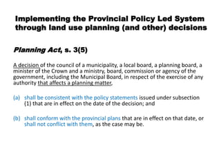 Implementing the Provincial Policy Led System
through land use planning (and other) decisions

Planning Act, s. 3(5)

A decision of the council of a municipality, a local board, a planning board, a
minister of the Crown and a ministry, board, commission or agency of the
government, including the Municipal Board, in respect of the exercise of any
authority that affects a planning matter,

(a) shall be consistent with the policy statements issued under subsection
    (1) that are in effect on the date of the decision; and

(b) shall conform with the provincial plans that are in effect on that date, or
    shall not conflict with them, as the case may be.
 