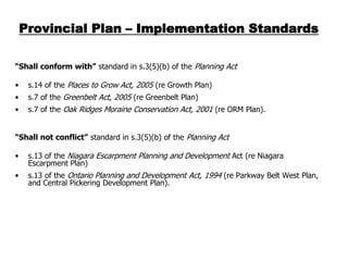 Provincial Plan – Implementation Standards

“Shall conform with” standard in s.3(5)(b) of the Planning Act

•    s.14 of the Places to Grow Act, 2005 (re Growth Plan)
•    s.7 of the Greenbelt Act, 2005 (re Greenbelt Plan)
•    s.7 of the Oak Ridges Moraine Conservation Act, 2001 (re ORM Plan).


“Shall not conflict” standard in s.3(5)(b) of the Planning Act

•    s.13 of the Niagara Escarpment Planning and Development Act (re Niagara
     Escarpment Plan)
•    s.13 of the Ontario Planning and Development Act, 1994 (re Parkway Belt West Plan,
     and Central Pickering Development Plan).
 