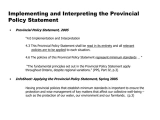 Implementing and Interpreting the Provincial
Policy Statement
•   Provincial Policy Statement, 2005

          “4.0 Implementation and Interpretation

          4.3 This Provincial Policy Statement shall be read in its entirety and all relevant
              policies are to be applied to each situation.

          4.6 The policies of this Provincial Policy Statement represent minimum standards … “

           “The fundamental principles set out in the Provincial Policy Statement apply
          throughout Ontario, despite regional variations.” (PPS, Part IV, p.3)

•   InfoSheet: Applying the Provincial Policy Statement, Spring 2005

          Having provincial policies that establish minimum standards is important to ensure the
          protection and wise management of key matters that affect our collective well-being –
          such as the protection of our water, our environment and our farmlands. (p.3)
 
