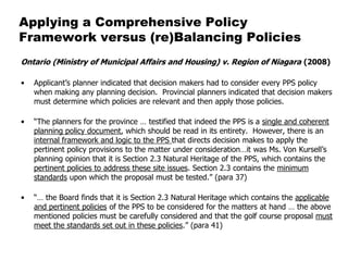Applying a Comprehensive Policy
Framework versus (re)Balancing Policies
Ontario (Ministry of Municipal Affairs and Housing) v. Region of Niagara (2008)

•   Applicant’s planner indicated that decision makers had to consider every PPS policy
    when making any planning decision. Provincial planners indicated that decision makers
    must determine which policies are relevant and then apply those policies.

•   “The planners for the province … testified that indeed the PPS is a single and coherent
    planning policy document, which should be read in its entirety. However, there is an
    internal framework and logic to the PPS that directs decision makes to apply the
    pertinent policy provisions to the matter under consideration…it was Ms. Von Kursell’s
    planning opinion that it is Section 2.3 Natural Heritage of the PPS, which contains the
    pertinent policies to address these site issues. Section 2.3 contains the minimum
    standards upon which the proposal must be tested.” (para 37)

•   “… the Board finds that it is Section 2.3 Natural Heritage which contains the applicable
    and pertinent policies of the PPS to be considered for the matters at hand … the above
    mentioned policies must be carefully considered and that the golf course proposal must
    meet the standards set out in these policies.” (para 41)
 