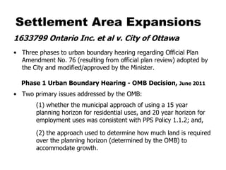 Settlement Area Expansions
1633799 Ontario Inc. et al v. City of Ottawa
• Three phases to urban boundary hearing regarding Official Plan
  Amendment No. 76 (resulting from official plan review) adopted by
  the City and modified/approved by the Minister.

  Phase 1 Urban Boundary Hearing - OMB Decision, June 2011
• Two primary issues addressed by the OMB:
       (1) whether the municipal approach of using a 15 year
       planning horizon for residential uses, and 20 year horizon for
       employment uses was consistent with PPS Policy 1.1.2; and,

       (2) the approach used to determine how much land is required
       over the planning horizon (determined by the OMB) to
       accommodate growth.
 