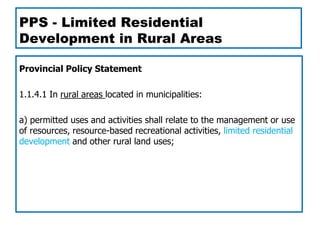 PPS - Limited Residential
Development in Rural Areas

Provincial Policy Statement

1.1.4.1 In rural areas located in municipalities:

a) permitted uses and activities shall relate to the management or use
of resources, resource-based recreational activities, limited residential
development and other rural land uses;
 