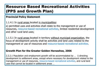 Resource Based Recreational Activities
(PPS and Growth Plan)
Provincial Policy Statement

1.1.4.1 In rural areas located in municipalities:
a) permitted uses and activities shall relate to the management or use of
resources, resource-based recreational activities, limited residential development
and other rural land uses;

1.1.5.1 In rural areas located in territory without municipal organization, the
focus of development activity shall be activities and land uses related to the
management or use of resources and resource-based recreational activities.

Growth Plan for the Greater Golden Horseshoe, 2006
2.2.2.1 Population and employment growth will be accommodated by … i) directing
development to settlement areas, except where necessary for development related to the
management or use of resources, resource-based recreational activities, and rural land
uses that cannot be located in settlement areas …
 