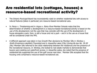 Are residential lots (cottages, houses) a
resource-based recreational activity?
•   The Ontario Municipal Board has inconsistently ruled on whether residential lots with access to
    natural features (lakes in particular) are resource-based recreational uses.

•   In Pacey v. Timiskaming and in Angus v. Rainy River Member Sniezek notes that the
    determination of whether a development is a resource-based recreational activity is based on the
    use of the development, not the uses that may coincide with the use of the development. A
    house alongside a park, then, is still a house and not a park – and it is the use as a house that
    will be considered under the PPS.

•   A different approach was taken in two Growth Plan decisions by Member Sills in Worboy v.
    Smith-Ennismore-Lakefield (Township) and in Kawartha Lakes (City) Zoning By-law No. 39-30
    (Re). Member Sills referred to the close relationship between the residences and the presence of
    the recreational resource. In Worboy, she looked to real estate markets to demonstrate that
    buyers were seeking out waterfront access; in Kawartha Lakes, she noted that the presence of
    residential lots supported the use of the golf course next door. Member Sills accepted that the
    housing units comprised a resource-based recreational use.
 