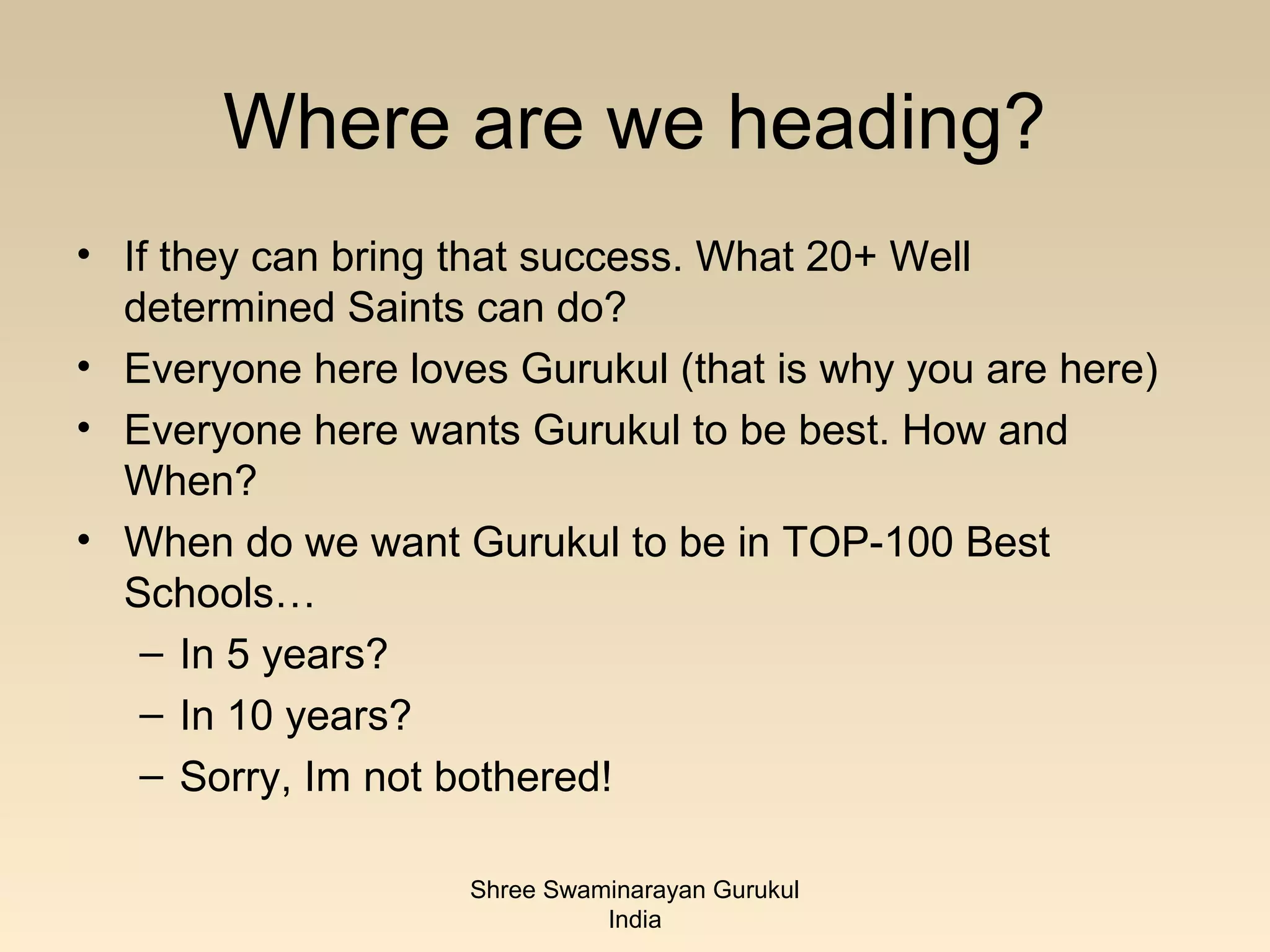 Where are we heading?
• If they can bring that success. What 20+ Well
  determined Saints can do?
• Everyone here loves Gurukul (that is why you are here)
• Everyone here wants Gurukul to be best. How and
  When?
• When do we want Gurukul to be in TOP-100 Best
  Schools…
   – In 5 years?
   – In 10 years?
   – Sorry, Im not bothered!

                    Shree Swaminarayan Gurukul
                              India
 